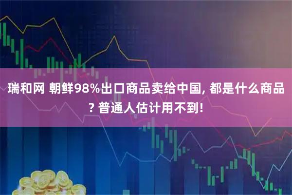 瑞和网 朝鲜98%出口商品卖给中国, 都是什么商品? 普通人估计用不到!